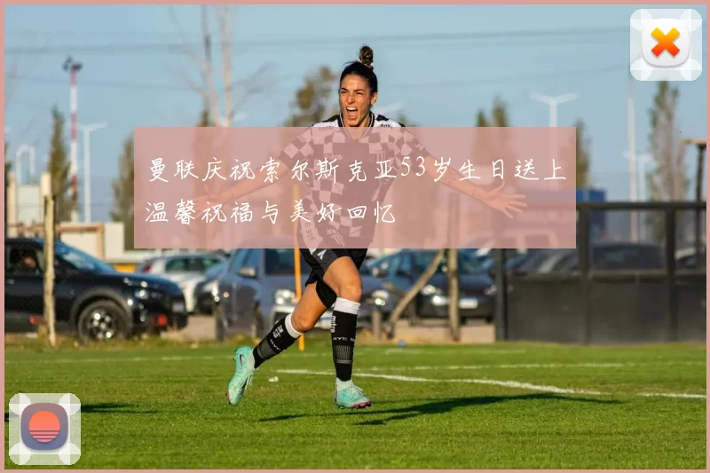 曼联庆祝索尔斯克亚53岁生日送上温馨祝福与美好回忆