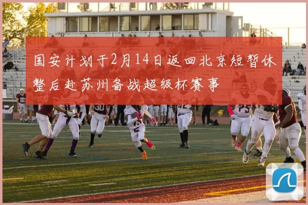 国安计划于2月14日返回北京短暂休整后赴苏州备战超级杯赛事