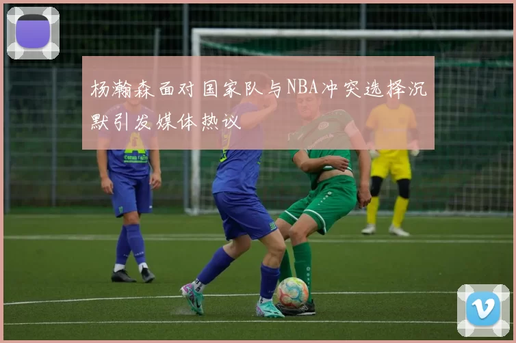 杨瀚森面对国家队与NBA冲突选择沉默引发媒体热议