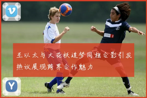 王以太与大花袄追梦同框合影引发热议展现跨界合作魅力