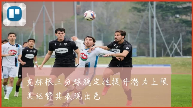 克林根三分球稳定性提升潜力上限美记赞其表现出色