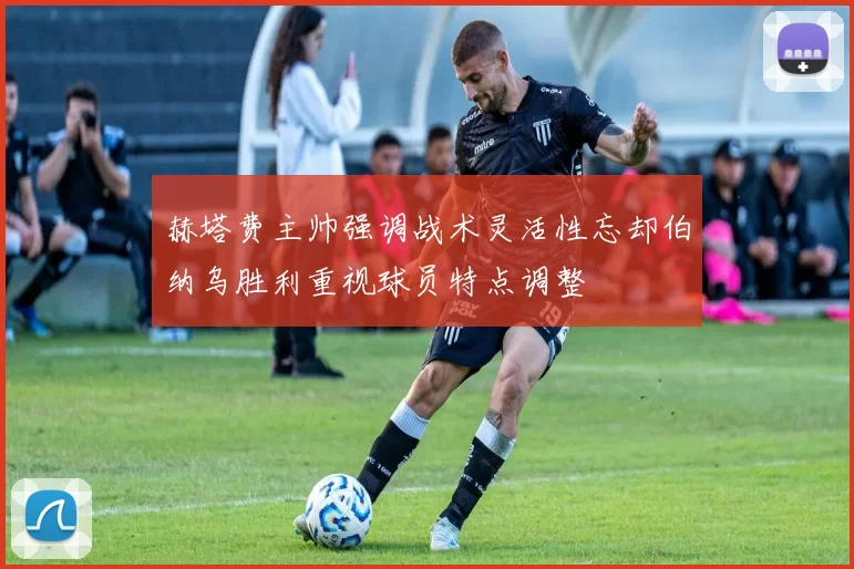 赫塔费主帅强调战术灵活性忘却伯纳乌胜利重视球员特点调整