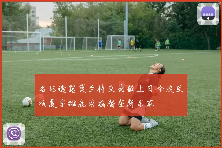名记透露莫兰特交易截止日冷淡反响夏季雄鹿或成潜在新东家
