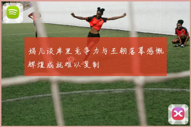娟儿谈库里竞争力与王朝落幕感慨辉煌成就难以复制