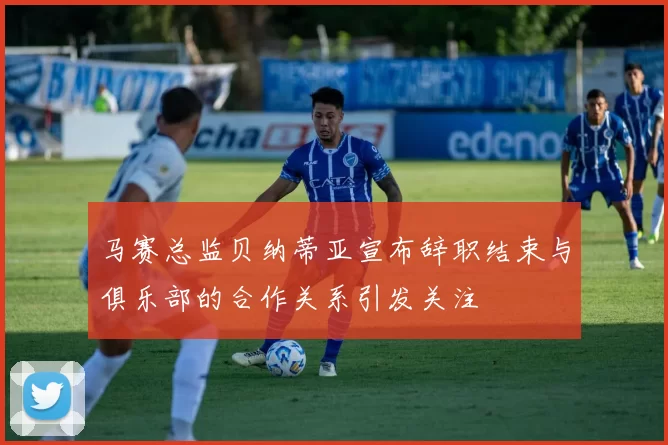 马赛总监贝纳蒂亚宣布辞职结束与俱乐部的合作关系引发关注