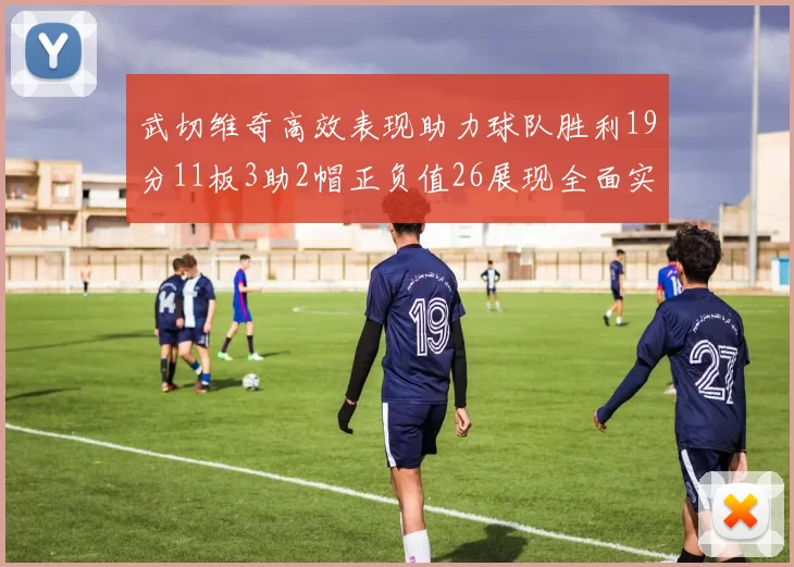 武切维奇高效表现助力球队胜利19分11板3助2帽正负值26展现全面实力