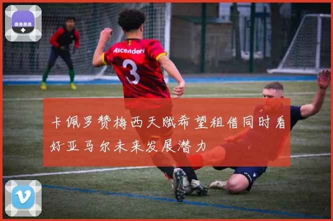卡佩罗赞梅西天赋希望租借同时看好亚马尔未来发展潜力