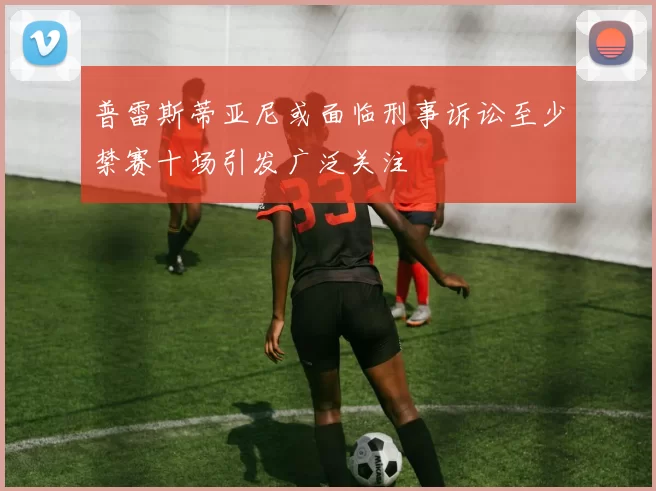 普雷斯蒂亚尼或面临刑事诉讼至少禁赛十场引发广泛关注