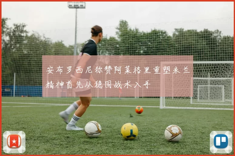 安布罗西尼称赞阿莱格里重塑米兰精神首先从稳固战术入手