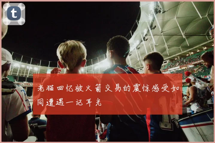 老猫回忆被火箭交易的震惊感受如同遭遇一记耳光