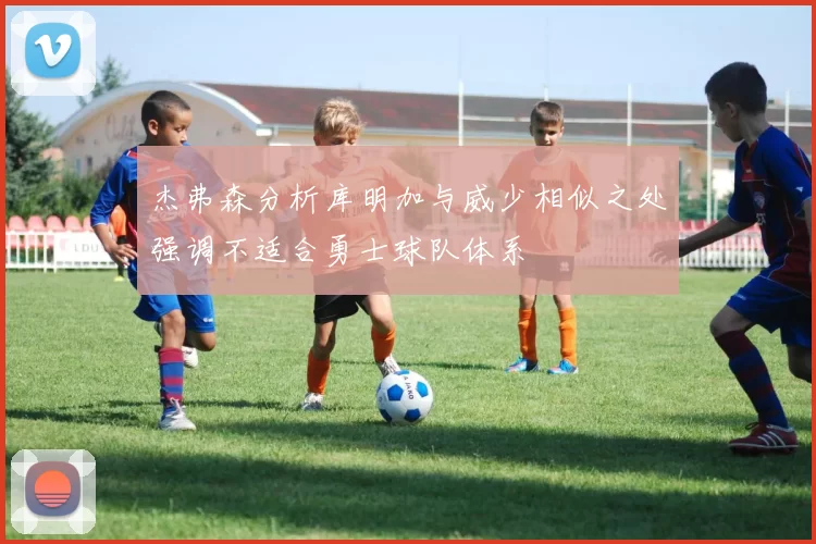 杰弗森分析库明加与威少相似之处强调不适合勇士球队体系
