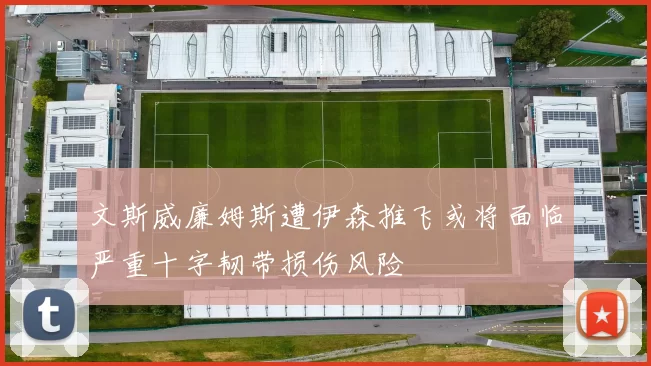 文斯威廉姆斯遭伊森推飞或将面临严重十字韧带损伤风险
