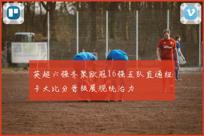 英超六强齐聚欧冠16强五队直通纽卡大比分晋级展现统治力