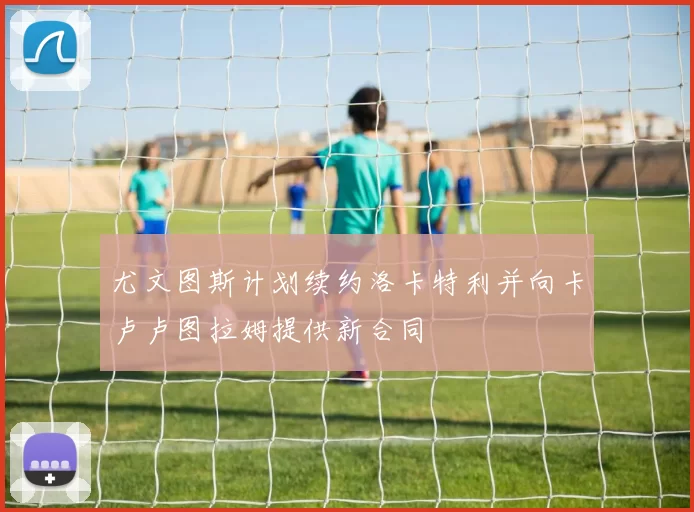 尤文图斯计划续约洛卡特利并向卡卢卢图拉姆提供新合同