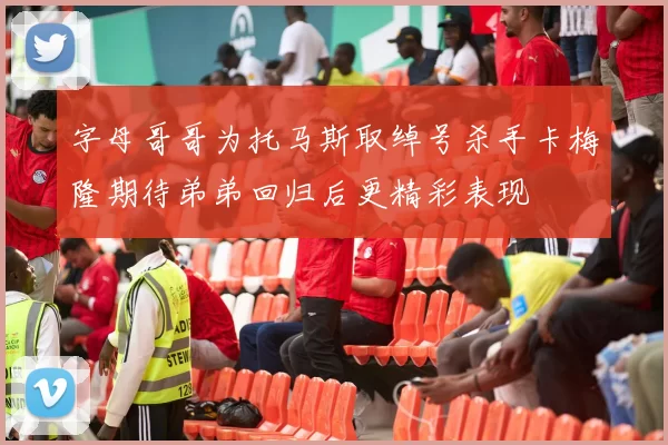 字母哥哥为托马斯取绰号杀手卡梅隆期待弟弟回归后更精彩表现