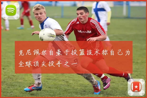 克尼佩尔自豪于投篮技术称自己为全球顶尖投手之一