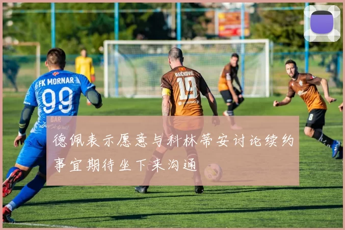 德佩表示愿意与科林蒂安讨论续约事宜期待坐下来沟通
