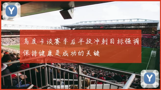 乌度卡谈赛季后半段冲刺目标强调保持健康是成功的关键
