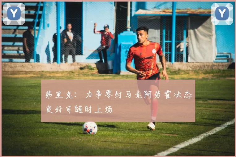 弗里克：力争零封马竞阿劳霍状态良好可随时上场